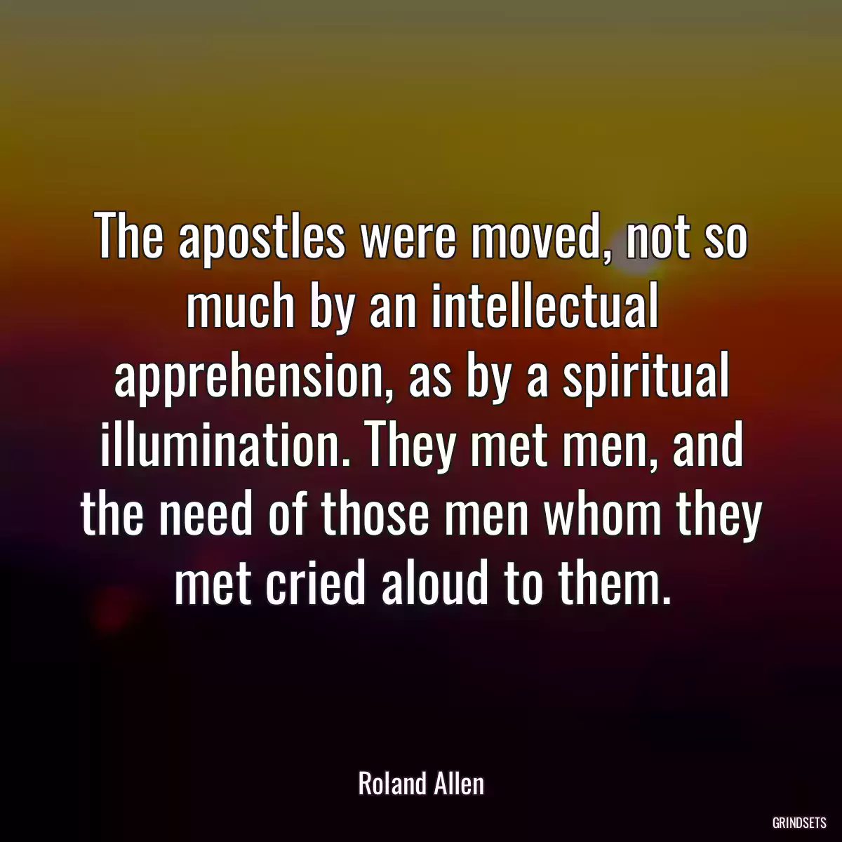 The apostles were moved, not so much by an intellectual apprehension, as by a spiritual illumination. They met men, and the need of those men whom they met cried aloud to them.