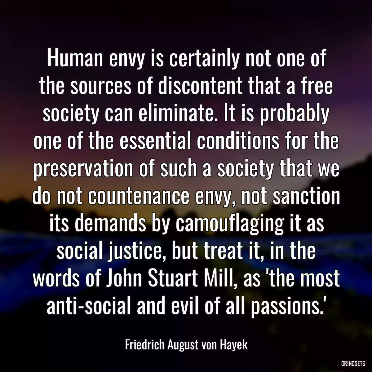 Human envy is certainly not one of the sources of discontent that a free society can eliminate. It is probably one of the essential conditions for the preservation of such a society that we do not countenance envy, not sanction its demands by camouflaging it as social justice, but treat it, in the words of John Stuart Mill, as \'the most anti-social and evil of all passions.\'