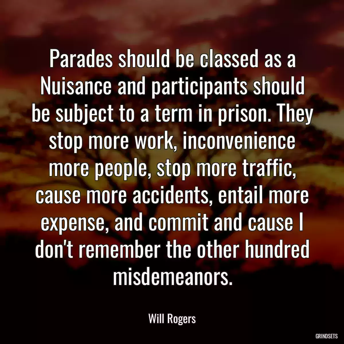 Parades should be classed as a Nuisance and participants should be subject to a term in prison. They stop more work, inconvenience more people, stop more traffic, cause more accidents, entail more expense, and commit and cause I don\'t remember the other hundred misdemeanors.