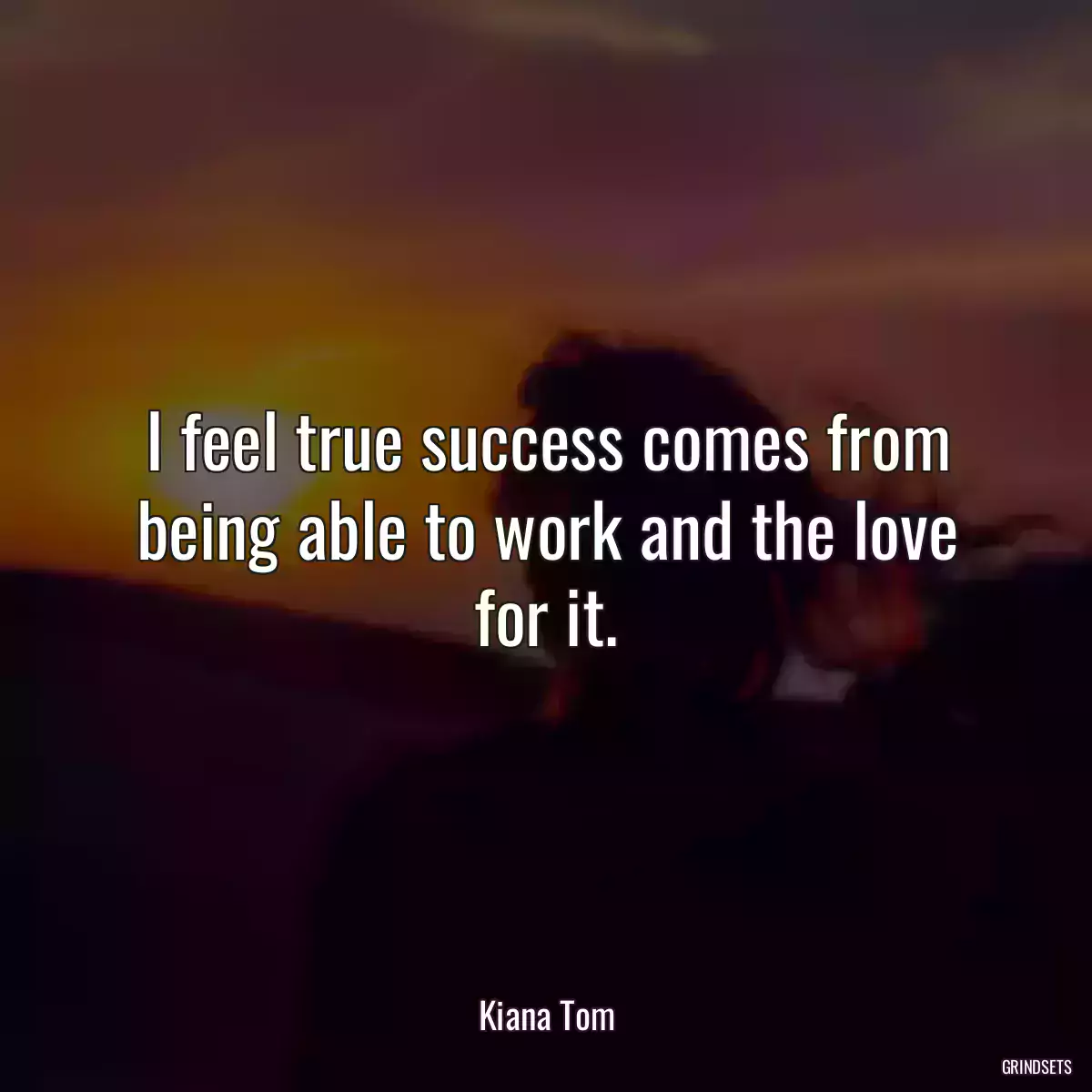 I feel true success comes from being able to work and the love for it.