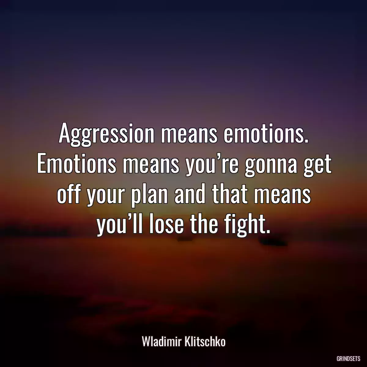 Aggression means emotions. Emotions means you’re gonna get off your plan and that means you’ll lose the fight.