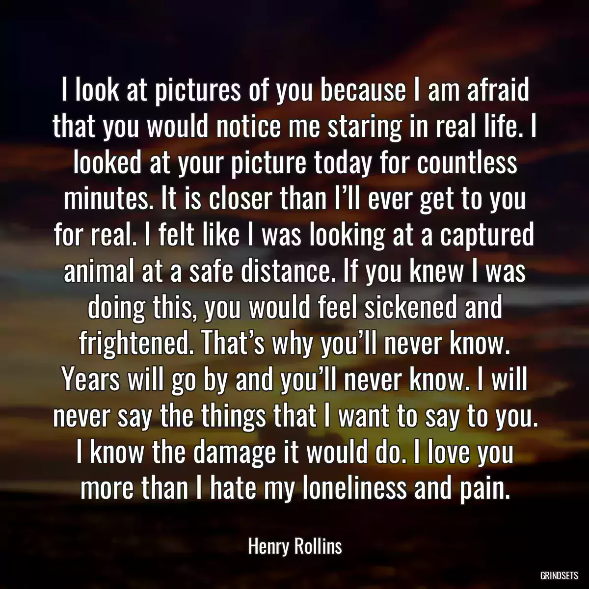 I look at pictures of you because I am afraid that you would notice me staring in real life. I looked at your picture today for countless minutes. It is closer than I’ll ever get to you for real. I felt like I was looking at a captured animal at a safe distance. If you knew I was doing this, you would feel sickened and frightened. That’s why you’ll never know. Years will go by and you’ll never know. I will never say the things that I want to say to you. I know the damage it would do. I love you more than I hate my loneliness and pain.