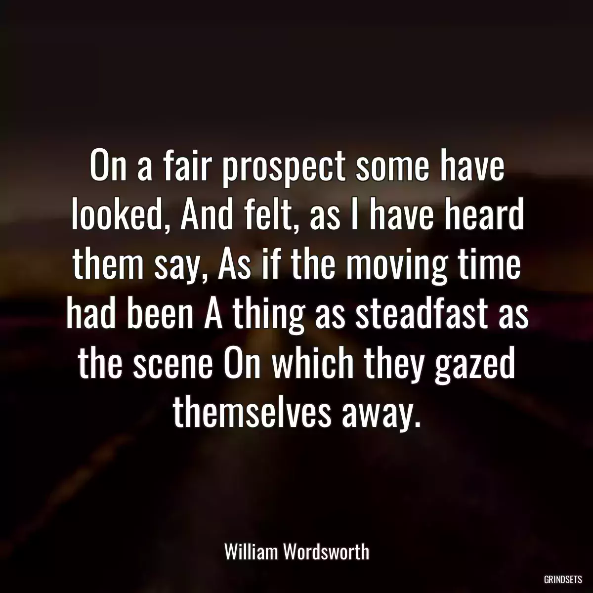 On a fair prospect some have looked, And felt, as I have heard them say, As if the moving time had been A thing as steadfast as the scene On which they gazed themselves away.