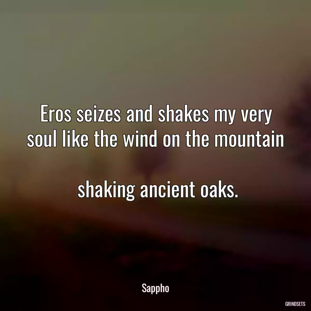 Eros seizes and shakes my very soul like the wind on the mountain 
 shaking ancient oaks.