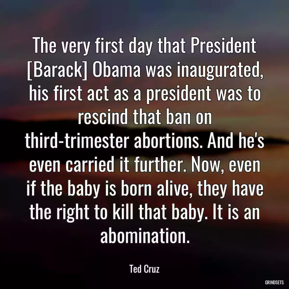 The very first day that President [Barack] Obama was inaugurated, his first act as a president was to rescind that ban on third-trimester abortions. And he\'s even carried it further. Now, even if the baby is born alive, they have the right to kill that baby. It is an abomination.