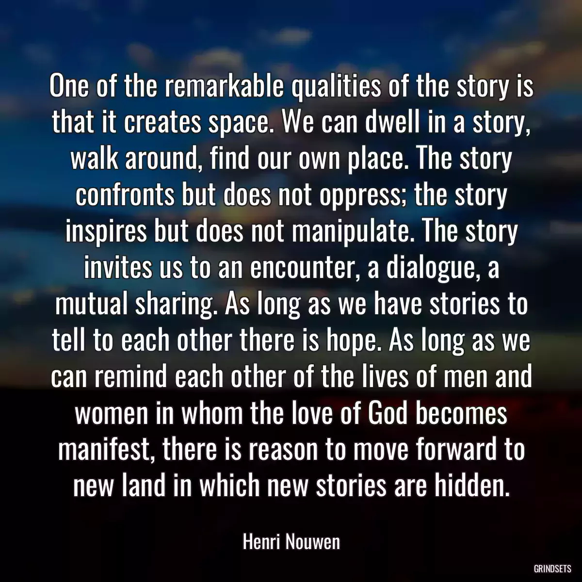 One of the remarkable qualities of the story is that it creates space. We can dwell in a story, walk around, find our own place. The story confronts but does not oppress; the story inspires but does not manipulate. The story invites us to an encounter, a dialogue, a mutual sharing. As long as we have stories to tell to each other there is hope. As long as we can remind each other of the lives of men and women in whom the love of God becomes manifest, there is reason to move forward to new land in which new stories are hidden.