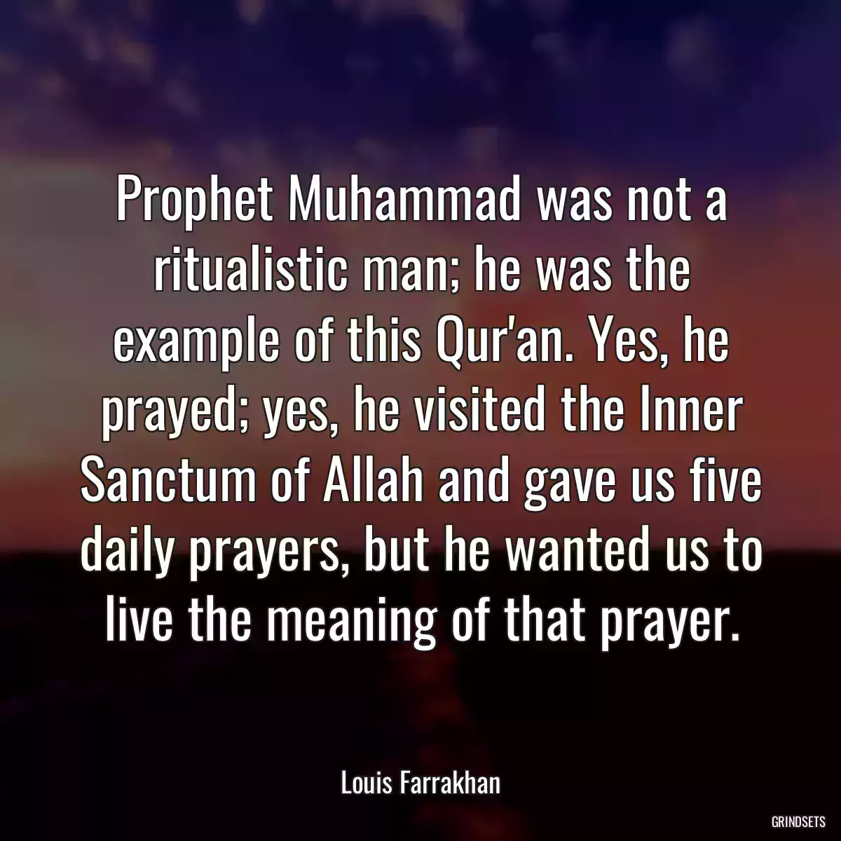 Prophet Muhammad was not a ritualistic man; he was the example of this Qur\'an. Yes, he prayed; yes, he visited the Inner Sanctum of Allah and gave us five daily prayers, but he wanted us to live the meaning of that prayer.