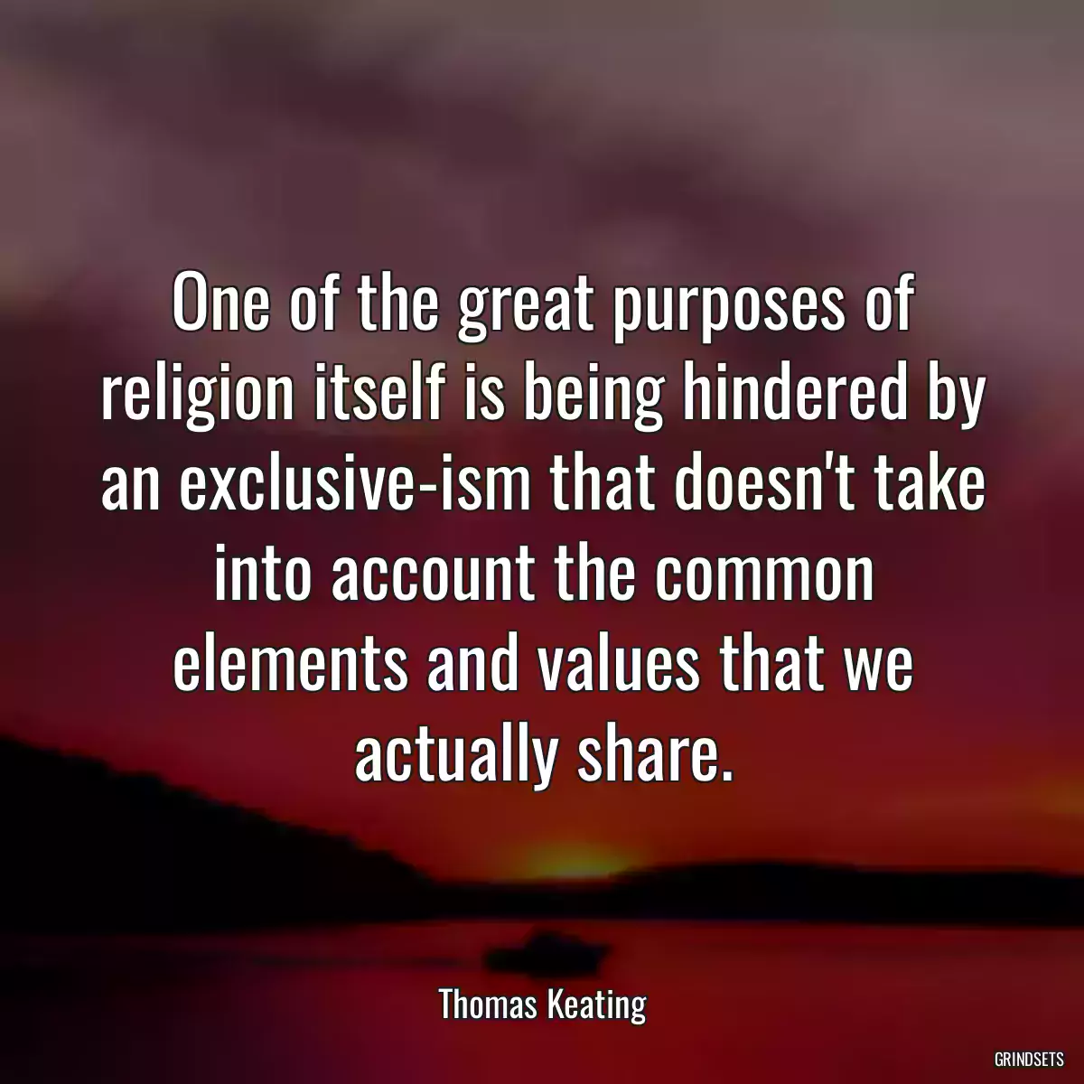 One of the great purposes of religion itself is being hindered by an exclusive-ism that doesn\'t take into account the common elements and values that we actually share.