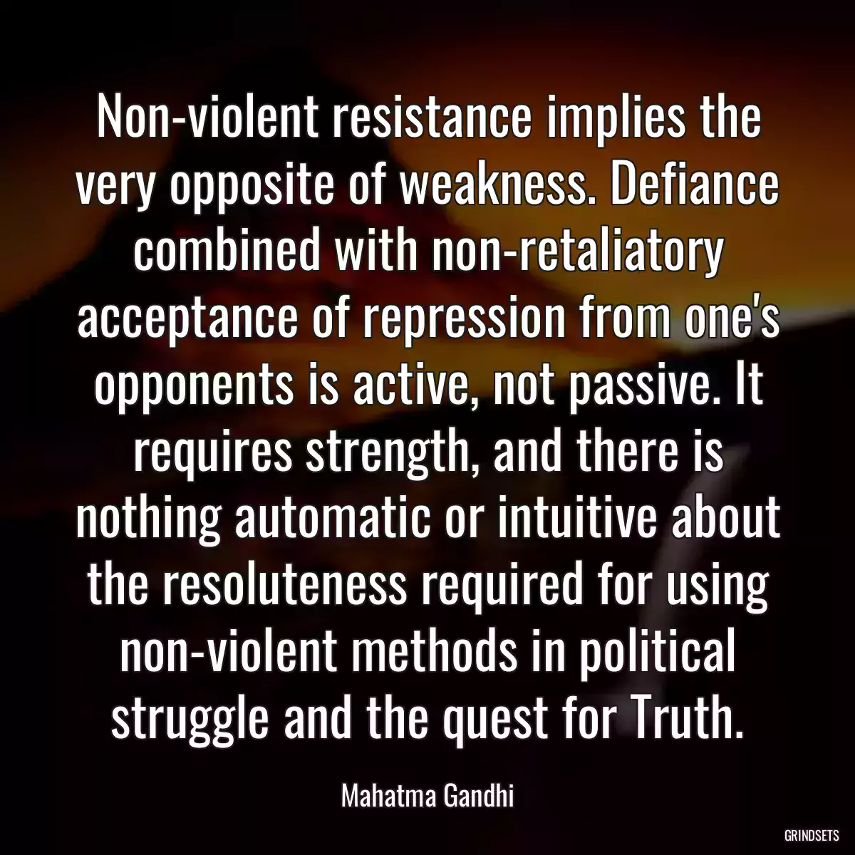 Non-violent resistance implies the very opposite of weakness. Defiance combined with non-retaliatory acceptance of repression from one\'s opponents is active, not passive. It requires strength, and there is nothing automatic or intuitive about the resoluteness required for using non-violent methods in political struggle and the quest for Truth.