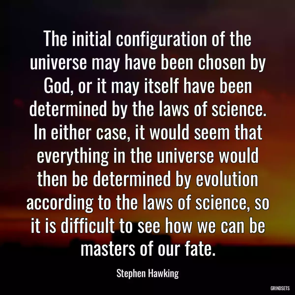 The initial configuration of the universe may have been chosen by God, or it may itself have been determined by the laws of science. In either case, it would seem that everything in the universe would then be determined by evolution according to the laws of science, so it is difficult to see how we can be masters of our fate.