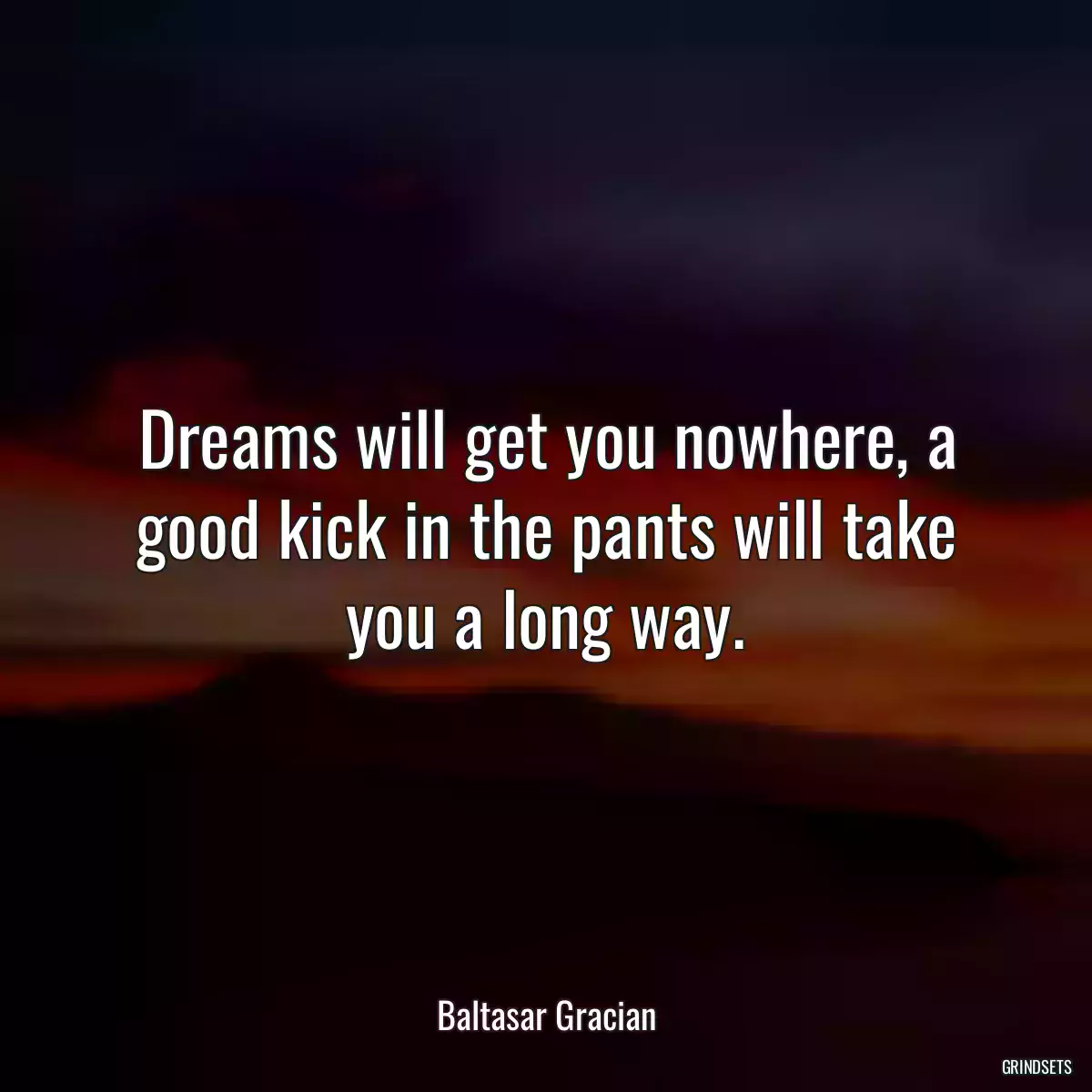 Dreams will get you nowhere, a good kick in the pants will take you a long way.