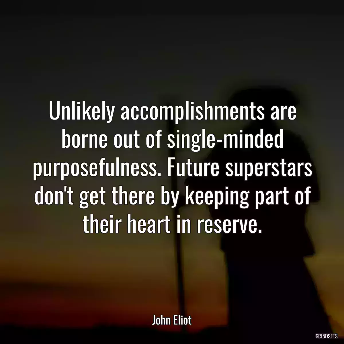 Unlikely accomplishments are borne out of single-minded purposefulness. Future superstars don\'t get there by keeping part of their heart in reserve.