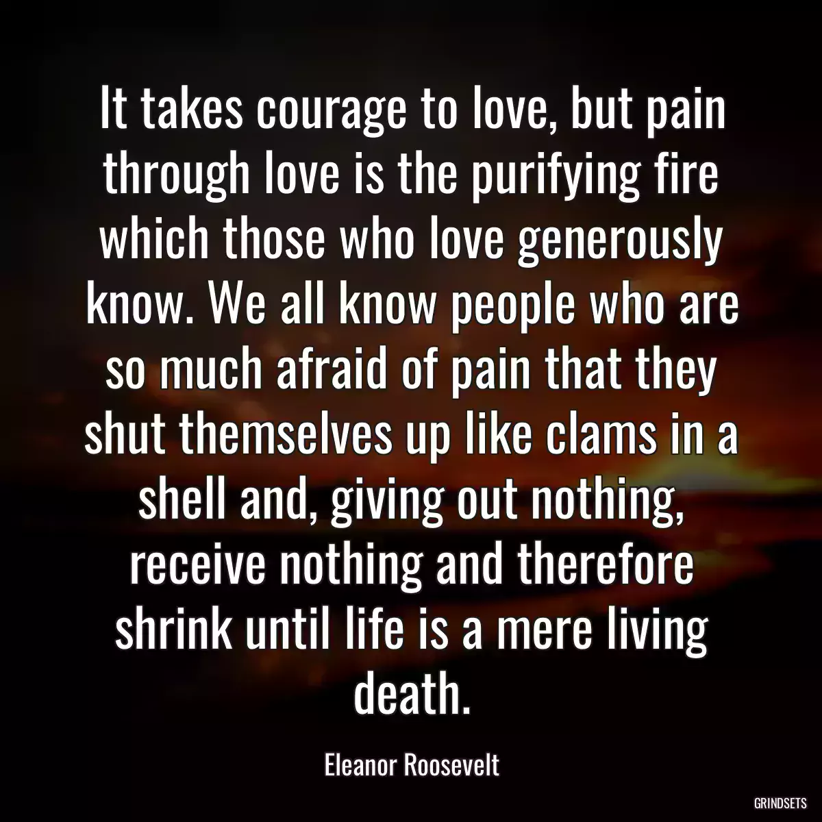 It takes courage to love, but pain through love is the purifying fire which those who love generously know. We all know people who are so much afraid of pain that they shut themselves up like clams in a shell and, giving out nothing, receive nothing and therefore shrink until life is a mere living death.