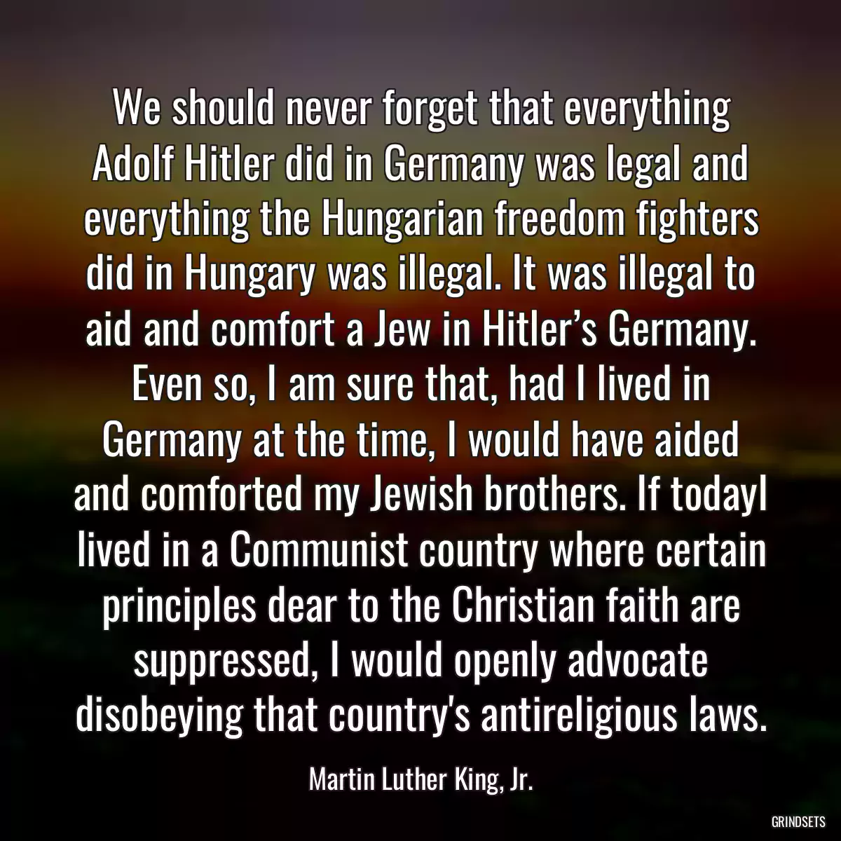 We should never forget that everything Adolf Hitler did in Germany was legal and everything the Hungarian freedom fighters did in Hungary was illegal. It was illegal to aid and comfort a Jew in Hitler’s Germany. Even so, I am sure that, had I lived in Germany at the time, I would have aided and comforted my Jewish brothers. If todayI lived in a Communist country where certain principles dear to the Christian faith are suppressed, I would openly advocate disobeying that country\'s antireligious laws.