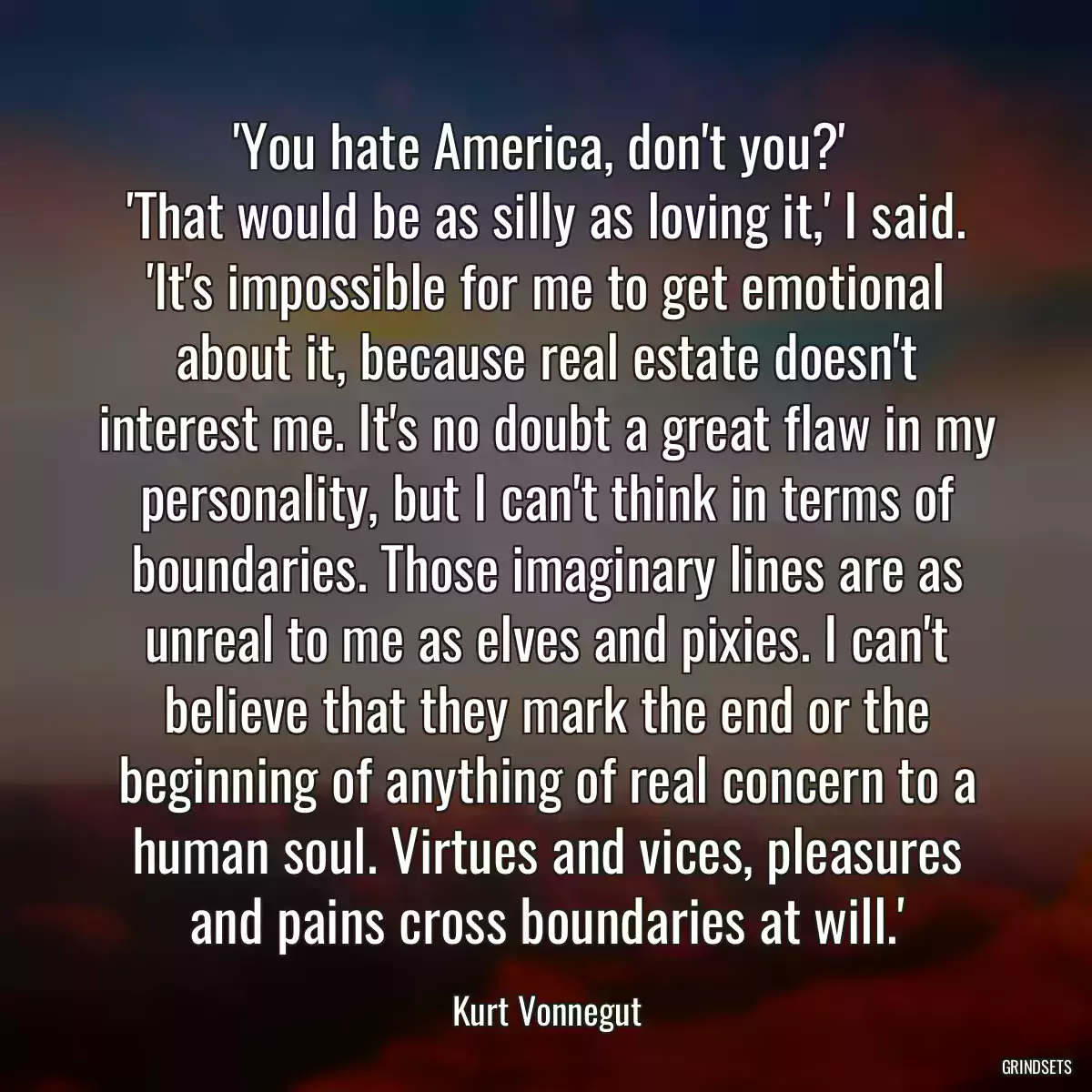 \'You hate America, don\'t you?\' 
\'That would be as silly as loving it,\' I said. \'It\'s impossible for me to get emotional about it, because real estate doesn\'t interest me. It\'s no doubt a great flaw in my personality, but I can\'t think in terms of boundaries. Those imaginary lines are as unreal to me as elves and pixies. I can\'t believe that they mark the end or the beginning of anything of real concern to a human soul. Virtues and vices, pleasures and pains cross boundaries at will.\'