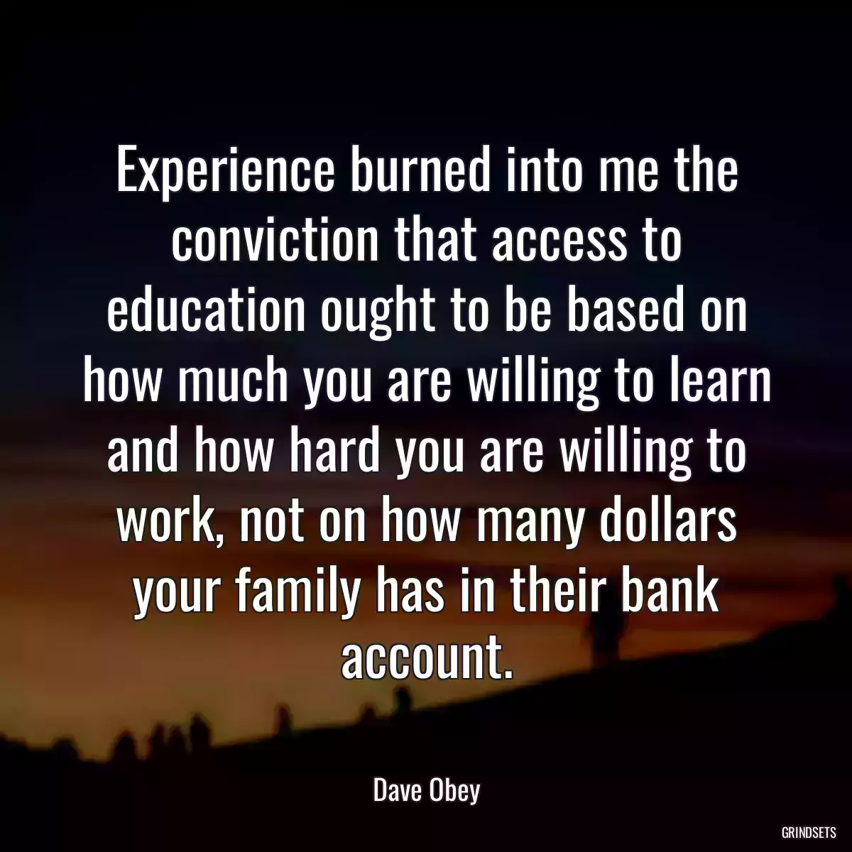 Experience burned into me the conviction that access to education ought to be based on how much you are willing to learn and how hard you are willing to work, not on how many dollars your family has in their bank account.