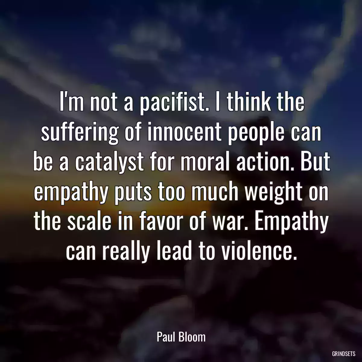 I\'m not a pacifist. I think the suffering of innocent people can be a catalyst for moral action. But empathy puts too much weight on the scale in favor of war. Empathy can really lead to violence.