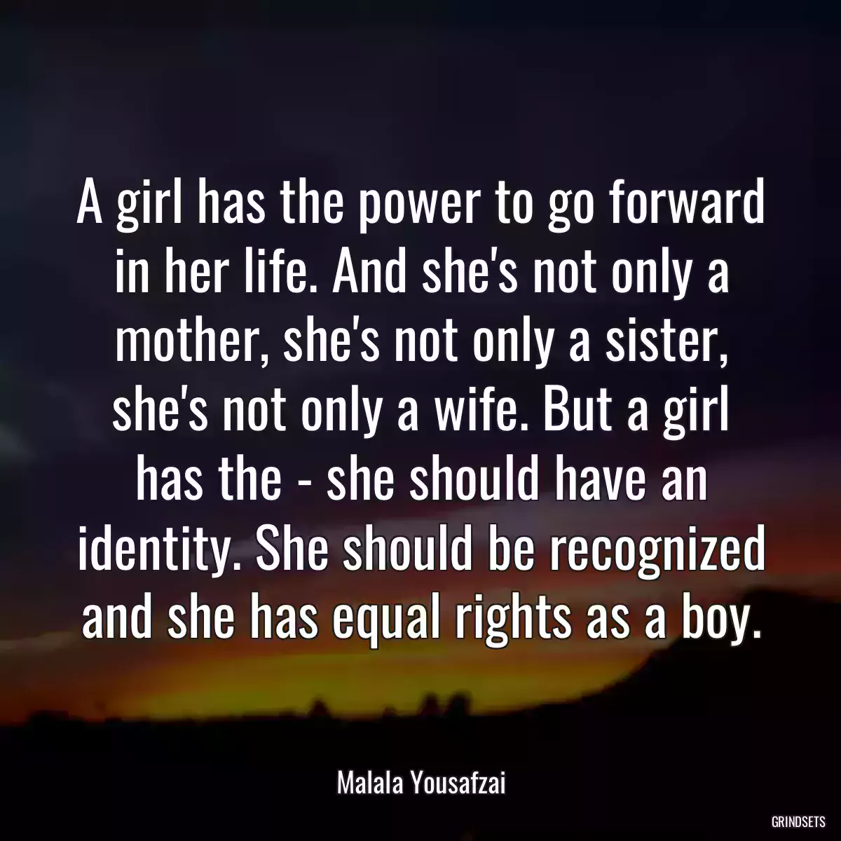 A girl has the power to go forward in her life. And she\'s not only a mother, she\'s not only a sister, she\'s not only a wife. But a girl has the - she should have an identity. She should be recognized and she has equal rights as a boy.