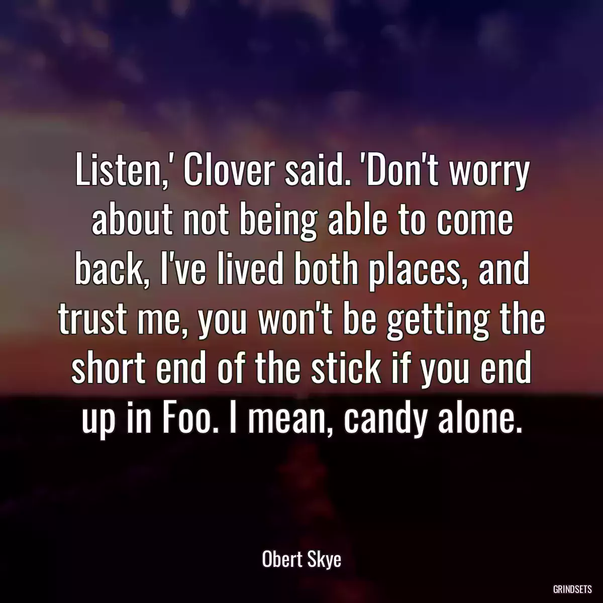 Listen,\' Clover said. \'Don\'t worry about not being able to come back, I\'ve lived both places, and trust me, you won\'t be getting the short end of the stick if you end up in Foo. I mean, candy alone.