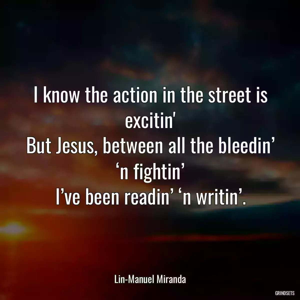 I know the action in the street is excitin\'
But Jesus, between all the bleedin’ ‘n fightin’
I’ve been readin’ ‘n writin’.