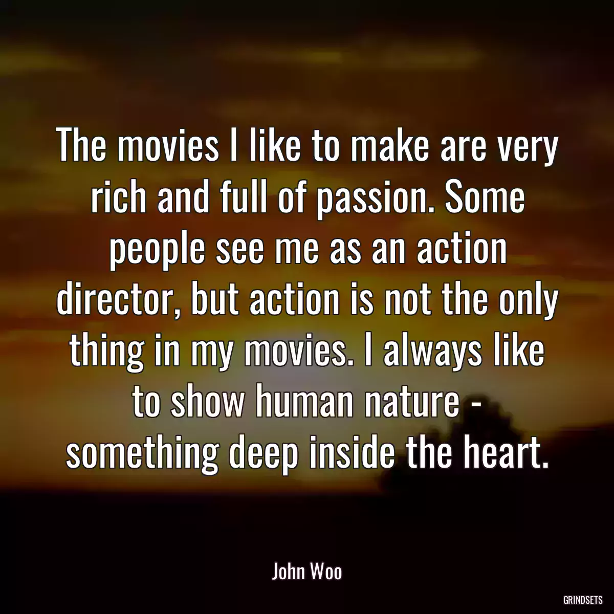 The movies I like to make are very rich and full of passion. Some people see me as an action director, but action is not the only thing in my movies. I always like to show human nature - something deep inside the heart.