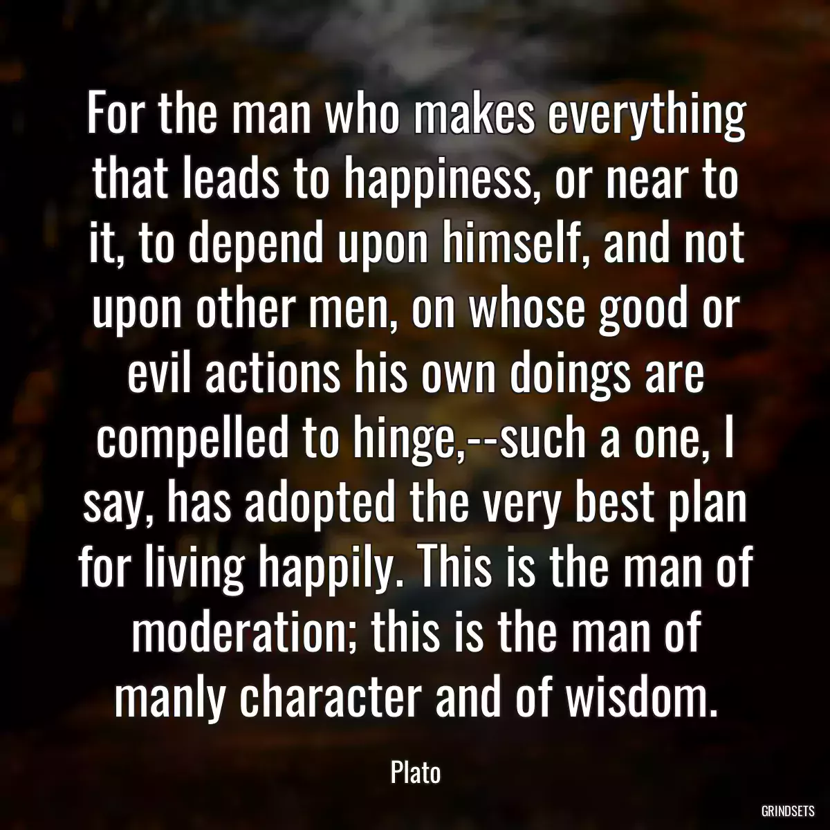 For the man who makes everything that leads to happiness, or near to it, to depend upon himself, and not upon other men, on whose good or evil actions his own doings are compelled to hinge,--such a one, I say, has adopted the very best plan for living happily. This is the man of moderation; this is the man of manly character and of wisdom.