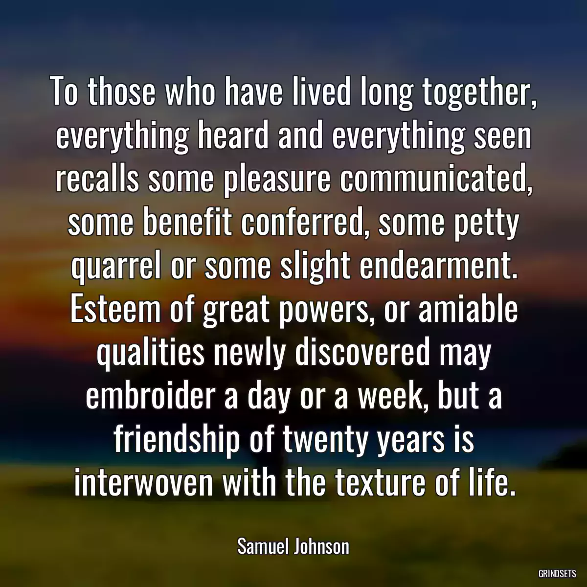 To those who have lived long together, everything heard and everything seen recalls some pleasure communicated, some benefit conferred, some petty quarrel or some slight endearment. Esteem of great powers, or amiable qualities newly discovered may embroider a day or a week, but a friendship of twenty years is interwoven with the texture of life.