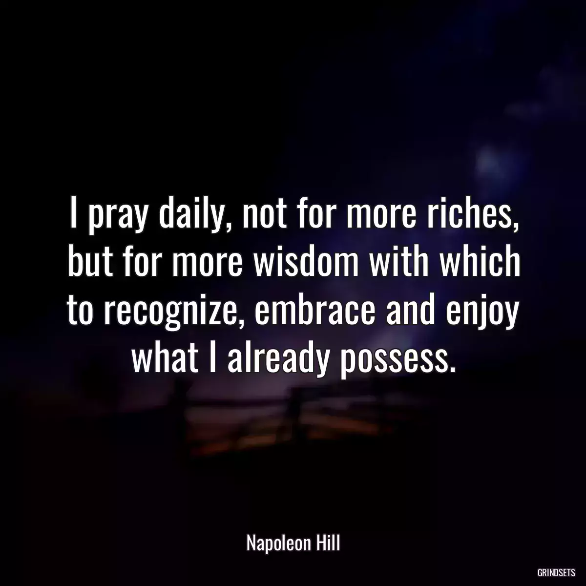 I pray daily, not for more riches, but for more wisdom with which to recognize, embrace and enjoy what I already possess.