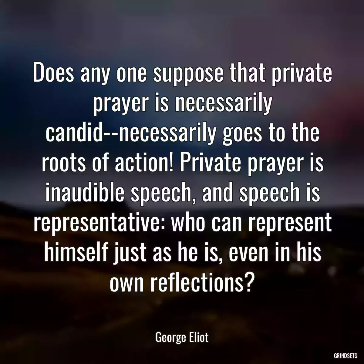 Does any one suppose that private prayer is necessarily candid--necessarily goes to the roots of action! Private prayer is inaudible speech, and speech is representative: who can represent himself just as he is, even in his own reflections?