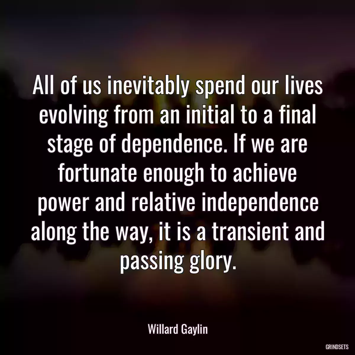 All of us inevitably spend our lives evolving from an initial to a final stage of dependence. If we are fortunate enough to achieve power and relative independence along the way, it is a transient and passing glory.