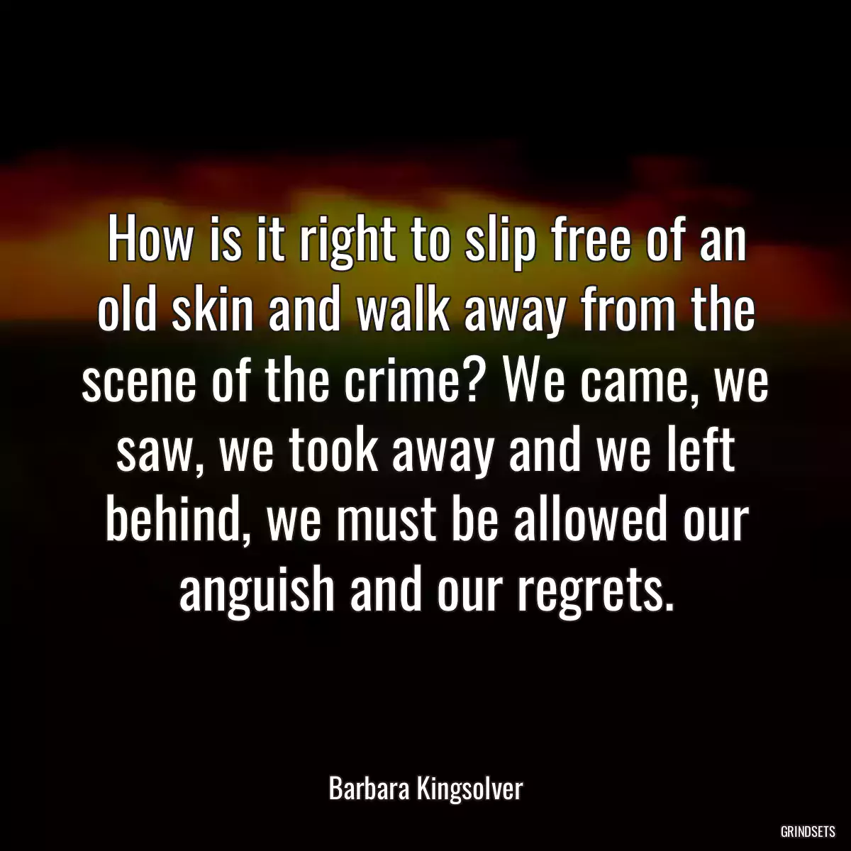 How is it right to slip free of an old skin and walk away from the scene of the crime? We came, we saw, we took away and we left behind, we must be allowed our anguish and our regrets.