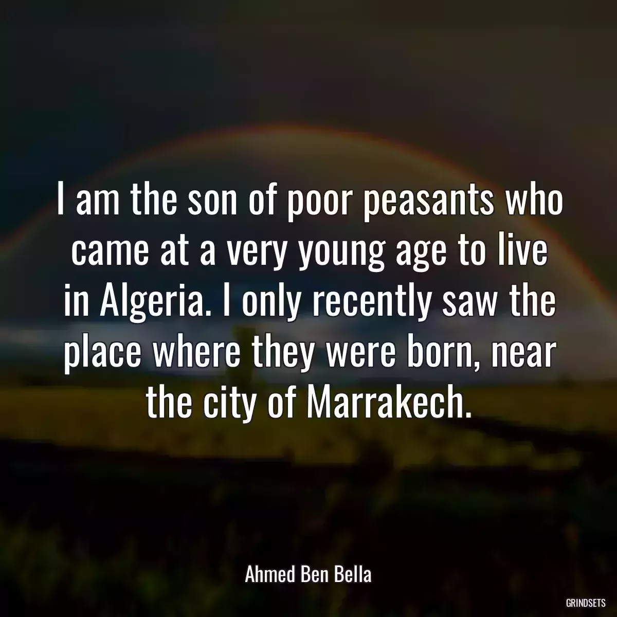 I am the son of poor peasants who came at a very young age to live in Algeria. I only recently saw the place where they were born, near the city of Marrakech.