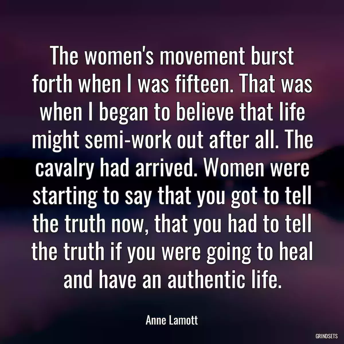 The women\'s movement burst forth when I was fifteen. That was when I began to believe that life might semi-work out after all. The cavalry had arrived. Women were starting to say that you got to tell the truth now, that you had to tell the truth if you were going to heal and have an authentic life.