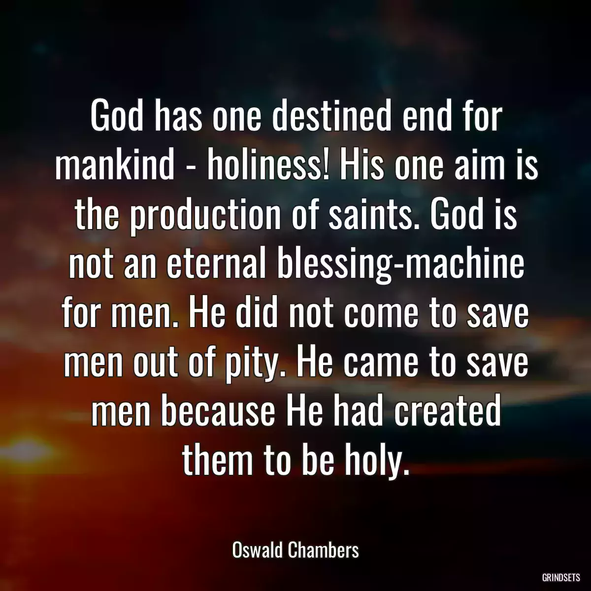 God has one destined end for mankind - holiness! His one aim is the production of saints. God is not an eternal blessing-machine for men. He did not come to save men out of pity. He came to save men because He had created them to be holy.