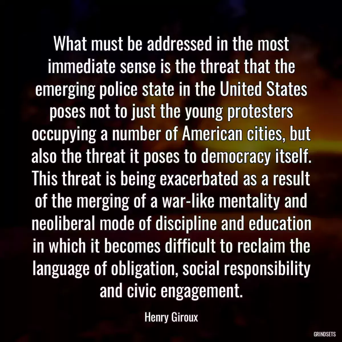 What must be addressed in the most immediate sense is the threat that the emerging police state in the United States poses not to just the young protesters occupying a number of American cities, but also the threat it poses to democracy itself. This threat is being exacerbated as a result of the merging of a war-like mentality and neoliberal mode of discipline and education in which it becomes difficult to reclaim the language of obligation, social responsibility and civic engagement.