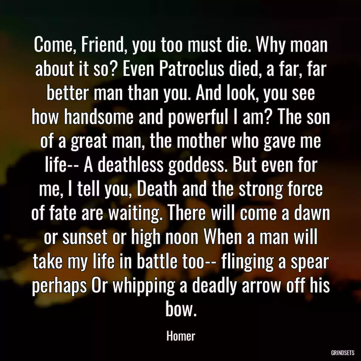 Come, Friend, you too must die. Why moan about it so? Even Patroclus died, a far, far better man than you. And look, you see how handsome and powerful I am? The son of a great man, the mother who gave me life-- A deathless goddess. But even for me, I tell you, Death and the strong force of fate are waiting. There will come a dawn or sunset or high noon When a man will take my life in battle too-- flinging a spear perhaps Or whipping a deadly arrow off his bow.