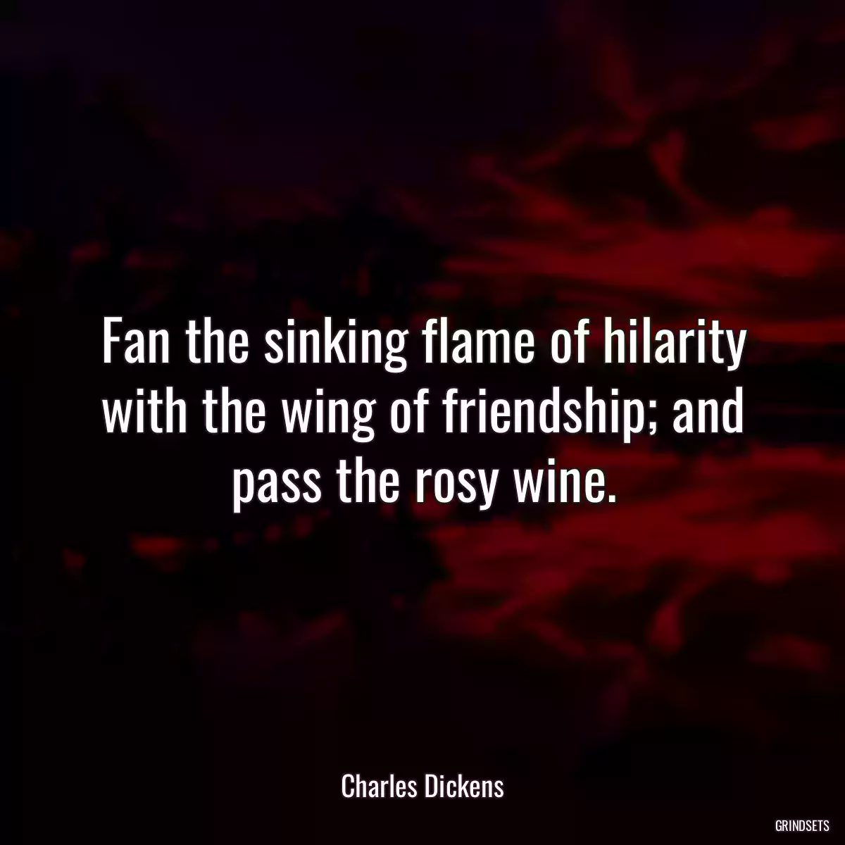 Fan the sinking flame of hilarity with the wing of friendship; and pass the rosy wine.