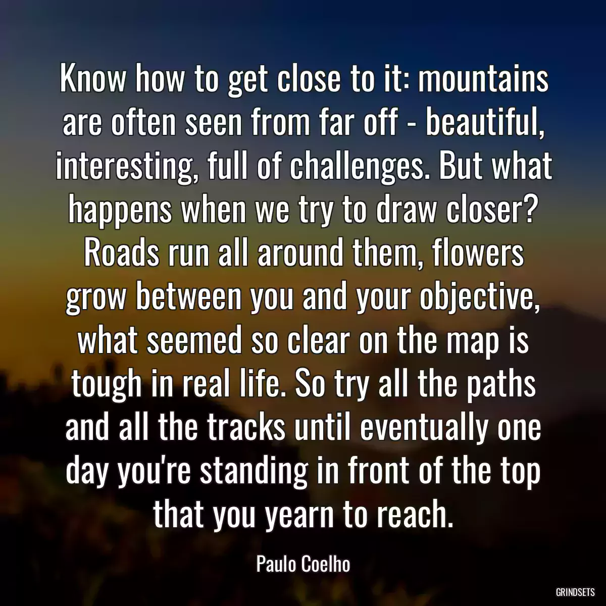 Know how to get close to it: mountains are often seen from far off - beautiful, interesting, full of challenges. But what happens when we try to draw closer? Roads run all around them, flowers grow between you and your objective, what seemed so clear on the map is tough in real life. So try all the paths and all the tracks until eventually one day you\'re standing in front of the top that you yearn to reach.