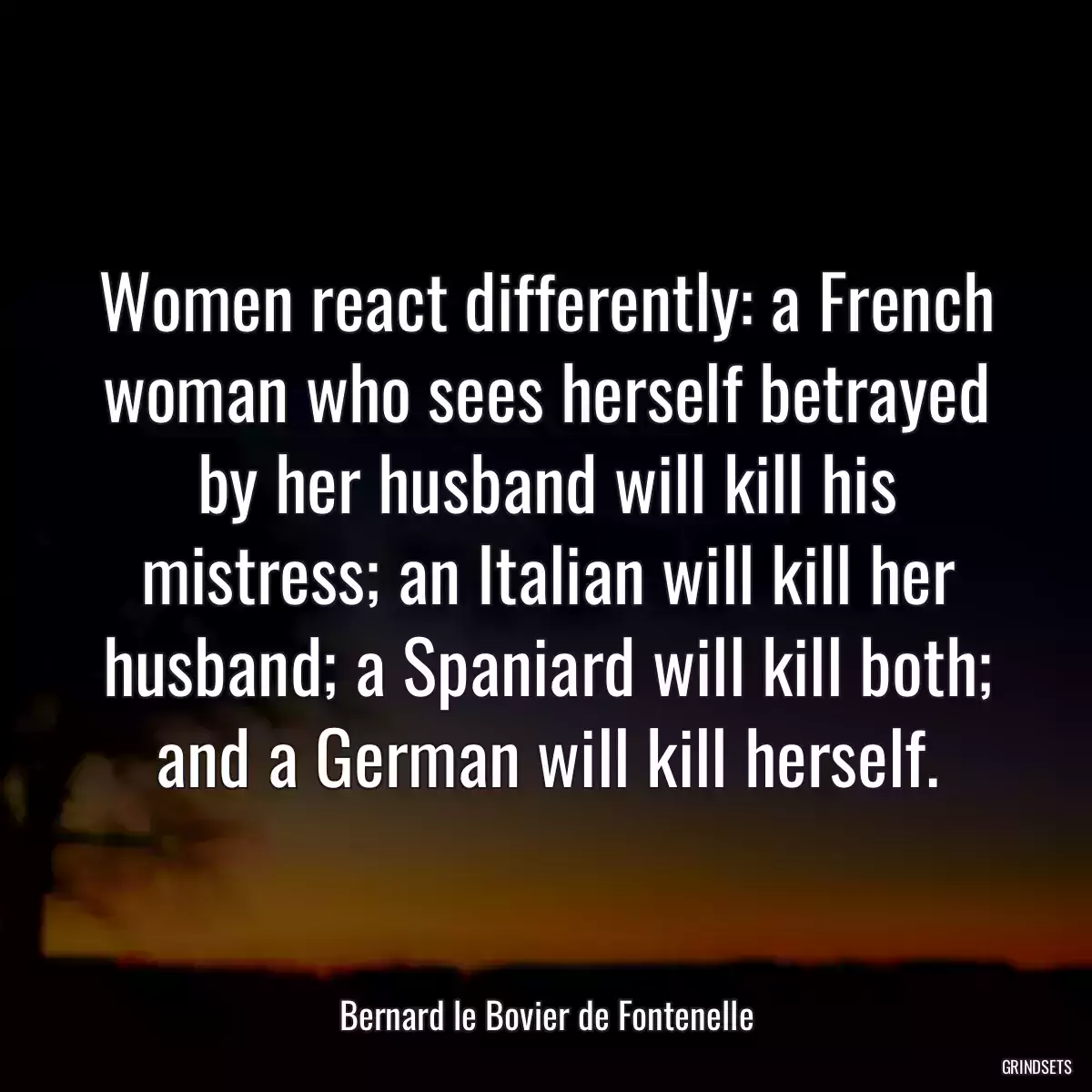 Women react differently: a French woman who sees herself betrayed by her husband will kill his mistress; an Italian will kill her husband; a Spaniard will kill both; and a German will kill herself.