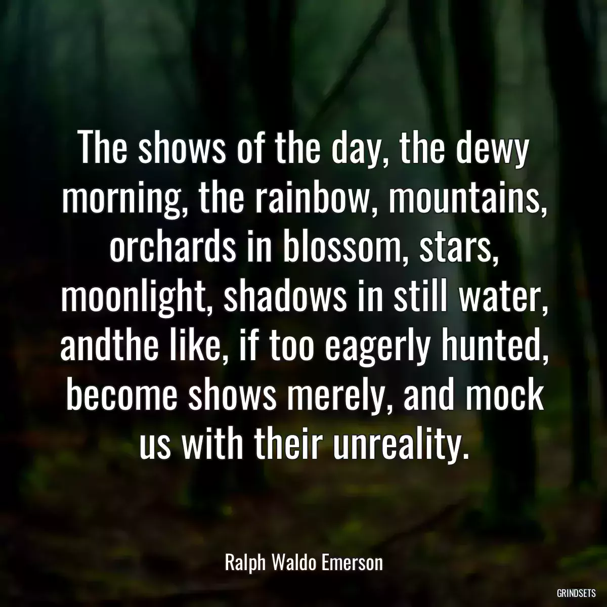 The shows of the day, the dewy morning, the rainbow, mountains, orchards in blossom, stars, moonlight, shadows in still water, andthe like, if too eagerly hunted, become shows merely, and mock us with their unreality.