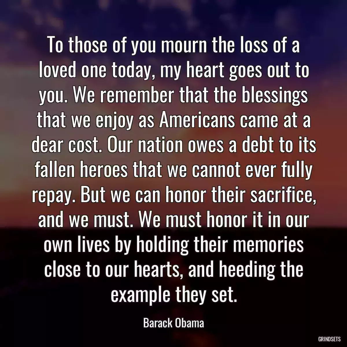 To those of you mourn the loss of a loved one today, my heart goes out to you. We remember that the blessings that we enjoy as Americans came at a dear cost. Our nation owes a debt to its fallen heroes that we cannot ever fully repay. But we can honor their sacrifice, and we must. We must honor it in our own lives by holding their memories close to our hearts, and heeding the example they set.