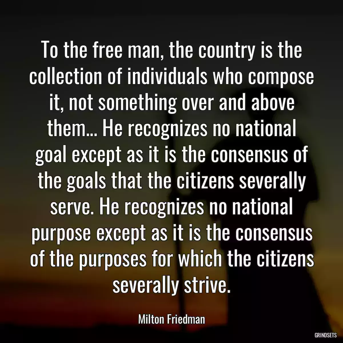 To the free man, the country is the collection of individuals who compose it, not something over and above them... He recognizes no national goal except as it is the consensus of the goals that the citizens severally serve. He recognizes no national purpose except as it is the consensus of the purposes for which the citizens severally strive.