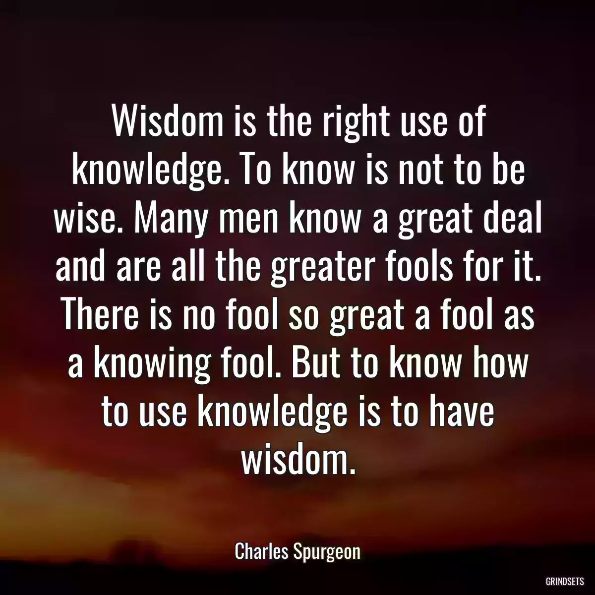 Wisdom is the right use of knowledge. To know is not to be wise. Many men know a great deal and are all the greater fools for it. There is no fool so great a fool as a knowing fool. But to know how to use knowledge is to have wisdom.