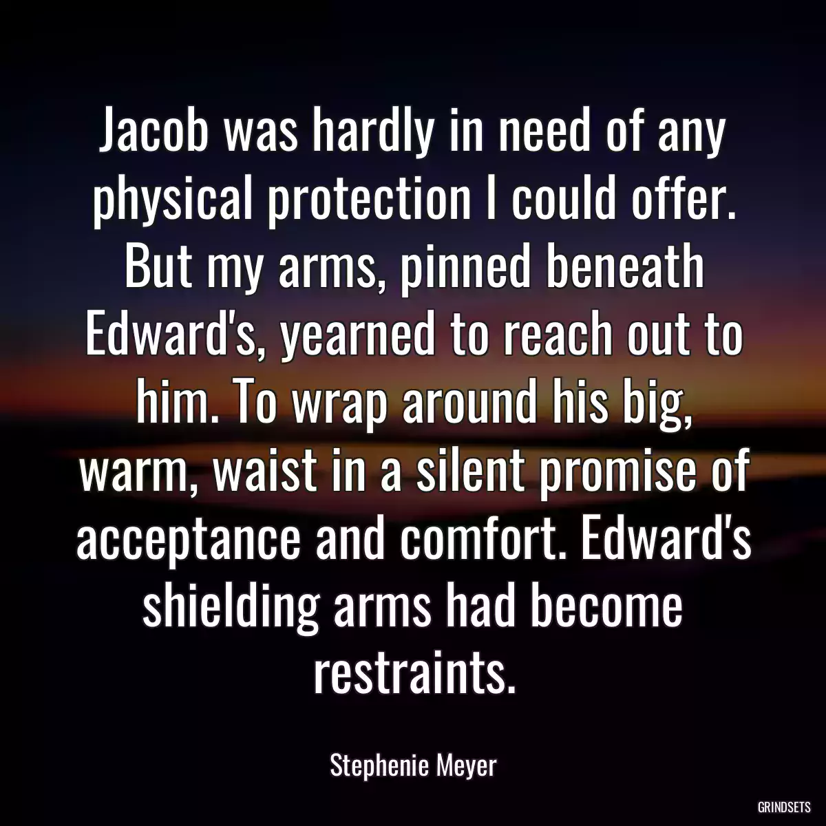 Jacob was hardly in need of any physical protection I could offer. But my arms, pinned beneath Edward\'s, yearned to reach out to him. To wrap around his big, warm, waist in a silent promise of acceptance and comfort. Edward\'s shielding arms had become restraints.