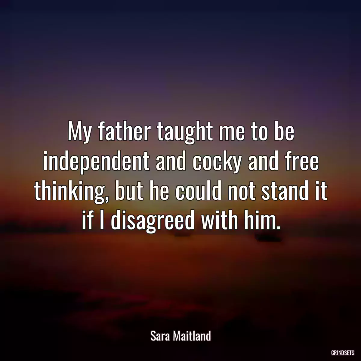 My father taught me to be independent and cocky and free thinking, but he could not stand it if I disagreed with him.