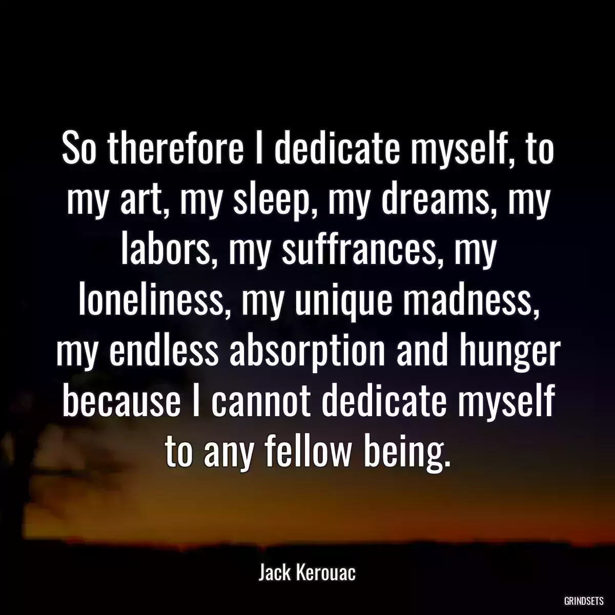 So therefore I dedicate myself, to my art, my sleep, my dreams, my labors, my suffrances, my loneliness, my unique madness, my endless absorption and hunger because I cannot dedicate myself to any fellow being.