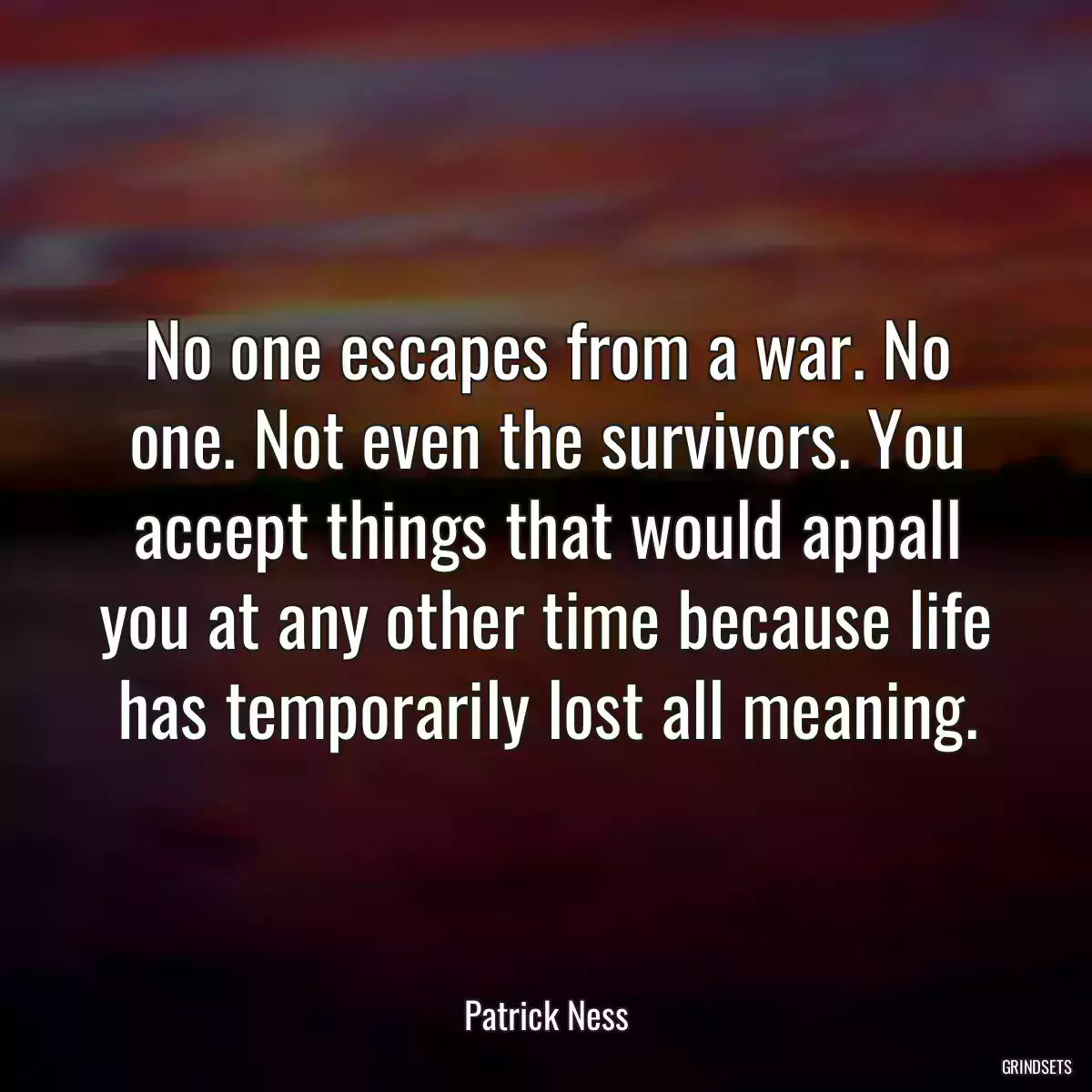 No one escapes from a war. No one. Not even the survivors. You accept things that would appall you at any other time because life has temporarily lost all meaning.