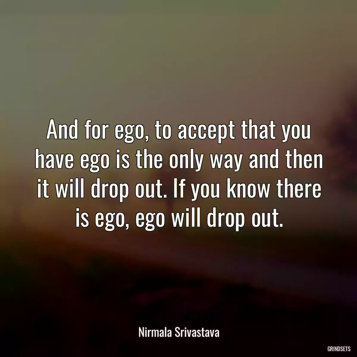 And for ego, to accept that you have ego is the only way and then it will drop out. If you know there is ego, ego will drop out.