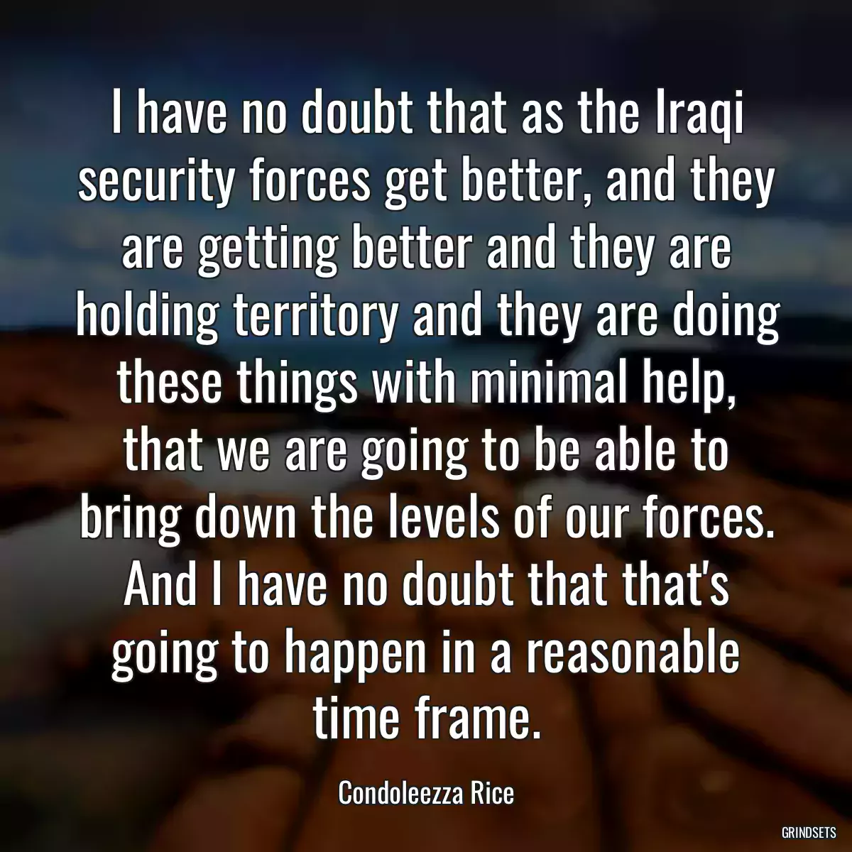 I have no doubt that as the Iraqi security forces get better, and they are getting better and they are holding territory and they are doing these things with minimal help, that we are going to be able to bring down the levels of our forces. And I have no doubt that that\'s going to happen in a reasonable time frame.