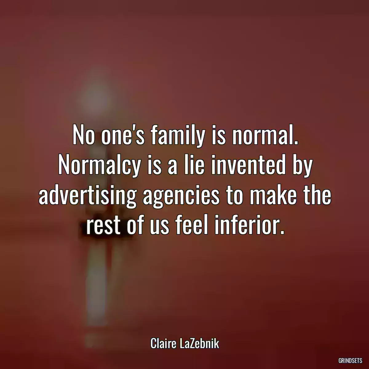 No one\'s family is normal. Normalcy is a lie invented by advertising agencies to make the rest of us feel inferior.